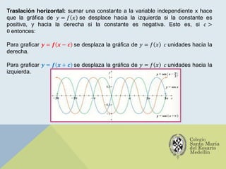 Traslación horizontal: sumar una constante a la variable independiente x hace
que la gráfica de 𝑦 = 𝑓 𝑥 se desplace hacia la izquierda si la constante es
positiva, y hacia la derecha si la constante es negativa. Esto es, si 𝑐 >
0 entonces:
Para graficar 𝒚 = 𝒇 𝒙 − 𝒄 se desplaza la gráfica de 𝑦 = 𝑓 𝑥 𝑐 unidades hacia la
derecha.
Para graficar 𝒚 = 𝒇 𝒙 + 𝒄 se desplaza la gráfica de 𝑦 = 𝑓 𝑥 𝑐 unidades hacia la
izquierda.
 