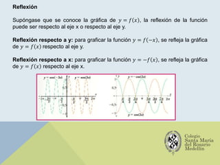 Reflexión
Supóngase que se conoce la gráfica de 𝑦 = 𝑓 𝑥 , la reflexión de la función
puede ser respecto al eje x o respecto al eje y.
Reflexión respecto a y: para graficar la función 𝑦 = 𝑓 −𝑥 , se refleja la gráfica
de 𝑦 = 𝑓 𝑥 respecto al eje y.
Reflexión respecto a x: para graficar la función 𝑦 = −𝑓 𝑥 , se refleja la gráfica
de 𝑦 = 𝑓 𝑥 respecto al eje x.
 
