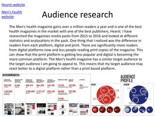 Audience research
Hearst website
Men's health
website
The Men’s health magazine gains over a million readers a year and is one of the best
health magazines in the market with one of the best publishers, Hearst. I have
researched the magazines media packs from 2015 to 2016 and looked at different
statistics and analysations in the pack. One thing that I noticed was the difference in
readers from each platform, digital and print. There are significantly more readers
from digital platforms now and less people reading print copies of the magazine. This
can show that the print platform is getting less popular and digital is becoming the
more common platform. The Men’s health magazine has a similar target audience to
the target audience I am going to appeal to. This means that my target audience may
react better to a digital platform rather than a print based platform.
 