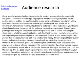 Audience research
Trainerize instagram
marketing
I have found a website that has given me tips for marketing on social media, specifically
Instagram. The website features tips ranging from what to do with your profile, tips for
posting content and tips for reaching out to people using hashtags and tags. When setting
up a social media account I have learned that you need to pack your profile full of
information. For example you should put links to websites or other platforms in your bio and
also tell people what the account is for and what the audience can expect. Always have a
profile picture that gives the audience something visual to look at so that they can get a
visual idea of what the account is about as well. Another thing that I read when researching
was to post high quality edited photos. This is because if I were to post low quality blurred
photos then the account would look very amateur and sloppy. If I were to post higher quality
images and aesthetic content then more people will want to follow the account and
therefore the brand would grow. One more thing that can help to reach an audience and
grow would be to use relevant hashtags in the comment section. By using a hashtag on your
post it will show up on the feed of people that follow the hashtag or like other posts that use
the hashtag. This is a good way of expanding your brand and also accurately targeting your
audience. Overall this website has significantly helped me to find different ways to reach my
audience and give my audience the best experience and information.
 