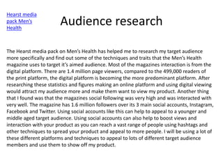 Audience research
Hearst media
pack Men’s
Health
The Hearst media pack on Men’s Health has helped me to research my target audience
more specifically and find out some of the techniques and traits that the Men’s Health
magazine uses to target it’s aimed audience. Most of the magazines interaction is from the
digital platform. There are 1.4 million page viewers, compared to the 499,000 readers of
the print platform, the digital platform is becoming the more predominant platform. After
researching these statistics and figures making an online platform and using digital viewing
would attract my audience more and make them want to view my product. Another thing
that I found was that the magazines social following was very high and was interacted with
very well. The magazine has 1.6 million followers over its 3 main social accounts, Instagram,
Facebook and Twitter. Using social accounts like this can help to appeal to a younger and
middle aged target audience. Using social accounts can also help to boost views and
interaction with your product as you can reach a vast range of people using hashtags and
other techniques to spread your product and appeal to more people. I will be using a lot of
these different platforms and techniques to appeal to lots of different target audience
members and use them to show off my product.
 