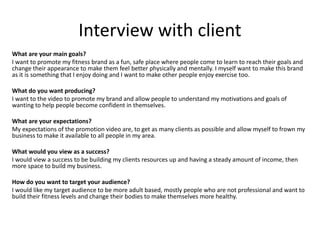 Interview with client
What are your main goals?
I want to promote my fitness brand as a fun, safe place where people come to learn to reach their goals and
change their appearance to make them feel better physically and mentally. I myself want to make this brand
as it is something that I enjoy doing and I want to make other people enjoy exercise too.
What do you want producing?
I want to the video to promote my brand and allow people to understand my motivations and goals of
wanting to help people become confident in themselves.
What are your expectations?
My expectations of the promotion video are, to get as many clients as possible and allow myself to frown my
business to make it available to all people in my area.
What would you view as a success?
I would view a success to be building my clients resources up and having a steady amount of income, then
more space to build my business.
How do you want to target your audience?
I would like my target audience to be more adult based, mostly people who are not professional and want to
build their fitness levels and change their bodies to make themselves more healthy.
 