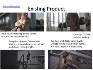 Existing Product
Personal branding
Close ups to show
muscles working.
Close up on stretching. Shows how to
do it and the importance of it.
Long shot of ropes. Creative shot
that keeps the audience entertained
and shows them strength.
Medium shot. Static camera with
athlete coming in and out of frame.
Creative shot that is entertaining.
 