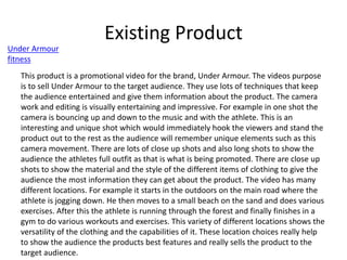 Existing Product
Under Armour
fitness
This product is a promotional video for the brand, Under Armour. The videos purpose
is to sell Under Armour to the target audience. They use lots of techniques that keep
the audience entertained and give them information about the product. The camera
work and editing is visually entertaining and impressive. For example in one shot the
camera is bouncing up and down to the music and with the athlete. This is an
interesting and unique shot which would immediately hook the viewers and stand the
product out to the rest as the audience will remember unique elements such as this
camera movement. There are lots of close up shots and also long shots to show the
audience the athletes full outfit as that is what is being promoted. There are close up
shots to show the material and the style of the different items of clothing to give the
audience the most information they can get about the product. The video has many
different locations. For example it starts in the outdoors on the main road where the
athlete is jogging down. He then moves to a small beach on the sand and does various
exercises. After this the athlete is running through the forest and finally finishes in a
gym to do various workouts and exercises. This variety of different locations shows the
versatility of the clothing and the capabilities of it. These location choices really help
to show the audience the products best features and really sells the product to the
target audience.
 