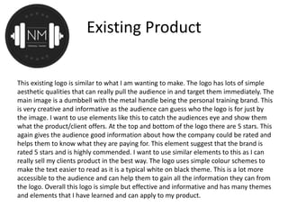 Existing Product
This existing logo is similar to what I am wanting to make. The logo has lots of simple
aesthetic qualities that can really pull the audience in and target them immediately. The
main image is a dumbbell with the metal handle being the personal training brand. This
is very creative and informative as the audience can guess who the logo is for just by
the image. I want to use elements like this to catch the audiences eye and show them
what the product/client offers. At the top and bottom of the logo there are 5 stars. This
again gives the audience good information about how the company could be rated and
helps them to know what they are paying for. This element suggest that the brand is
rated 5 stars and is highly commended. I want to use similar elements to this as I can
really sell my clients product in the best way. The logo uses simple colour schemes to
make the text easier to read as it is a typical white on black theme. This is a lot more
accessible to the audience and can help them to gain all the information they can from
the logo. Overall this logo is simple but effective and informative and has many themes
and elements that I have learned and can apply to my product.
 
