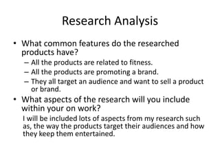 Research Analysis
• What common features do the researched
products have?
– All the products are related to fitness.
– All the products are promoting a brand.
– They all target an audience and want to sell a product
or brand.
• What aspects of the research will you include
within your on work?
I will be included lots of aspects from my research such
as, the way the products target their audiences and how
they keep them entertained.
 