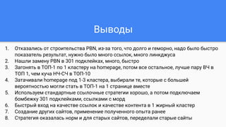 Выводы
1. Отказались от строительства PBN, из-за того, что долго и геморно, надо было быстро
показатель результат, нужно было много ссылок, много линкджуса
2. Нашли замену PBN в 301 подклейках, много, быстро
3. Загонять в ТОП-1 по 1 кластеру на homepage, потом все остальное, лучше пару ВЧ в
ТОП 1, чем куча НЧ-СЧ в ТОП-10
4. Затачивали homepage под 1-3 кластера, выбирали те, которые с большей
вероятностью могли стать в ТОП-1 на 1 странице вместе
5. Используем стандартные ссылочные стратегии хорошо, а потом подключаем
бомбежку 301 подклейками, ссылками с морд
6. Быстрый вход на качестве ссылок и качестве контента в 1 жирный кластер
7. Создание других сайтов, применение полученного опыта ранее
8. Стратегия оказалась норм и для старых сайтов, переделали старые сайты
 