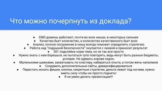 ● EMD домены работают, почти во всех нишах, в некоторых сильнее
● Качество бьет количество, а количество качественного бьет всех
● Анализ, полное погружение в нишу всегда поможет определить стратегию
● Работа над “подушкой безопасности” окупается с лихвой и приносит результат
● 301 подклейки норм тема, но не так все просто
● Нужно знать с кем борешься, не пытаться тупо повторять, ведь могут быть разные бюджеты,
условия. Не одевать корове седло.
● Маленькими шажками, захватывать по кластеру, набираться опыта, а потом жечь напалмом
● Создавать дополнительные сайты, диверсифицироваться
● Перестать искать фишки, кнопки, секретные стратегии, деньги лежат под ногами, нужно
иметь силу чтобы их просто поднять!
● Я не умею делать презентации!!!
Что можно почерпнуть из доклада?
 