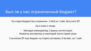 На старте бюджет был ограничен - 2-4к$ на 1 сайт, без учета ЗП
Ну и плюс к этому:
- Молодая команда(лид, 3 джуна, контентщик)
- Нехватка экспертизы в некоторой части самой ниши
С вычетом ЗП наш бюджет на старте составлял, 2-4к/мес. на 1 сайт
Был ли у нас ограниченный бюджет?
 