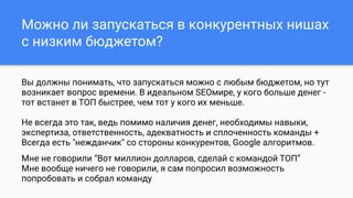 Можно ли запускаться в конкурентных нишах
с низким бюджетом?
Вы должны понимать, что запускаться можно с любым бюджетом, но тут
возникает вопрос времени. В идеальном SEOмире, у кого больше денег -
тот встанет в ТОП быстрее, чем тот у кого их меньше.
Не всегда это так, ведь помимо наличия денег, необходимы навыки,
экспертиза, ответственность, адекватность и сплоченность команды +
Всегда есть "нежданчик" со стороны конкурентов, Google алгоритмов.
Мне не говорили “Вот миллион долларов, сделай с командой ТОП”
Мне вообще ничего не говорили, я сам попросил возможность
попробовать и собрал команду
 
