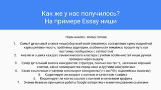 Как же у нас получилось?
На примере Essay ниши
Норм анализ - всему голова
1. Самый детальный анализ ниши(сбор всей всей семантики, составление супер подробной
карты релевантности, проблемы аудитории, особенности тематики, прошли путь как
кастомер, пообщались с саппортом)
2. Анализ и оценка каждого семантического кластера с учетом особенностей ниши, ручная
проверка через выдачу
3. Супер детальный анализ конкурентов: структура, сколько контента, насколько хороший
контент, какие преимущества перед нами и другими конкурентами
4. Какие ссылочные стратегии используют конкуренты(что по PBN, подклейкам, пирогам)
5. Коррелирует ли возраст с кол-вом и качеством трафика
6. Коррелирует ли кол-во ссылок с кол-вом и качеством трафика
7. Знание базовых принципов работы Google алгоритма и манипулирование ссылками
 