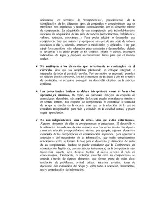 únicamente en términos de “competencias”, prescindiendo de la
identificación de los diferentes tipos de contenidos y conocimientos que se
movilizan, son engañosas y resultan contradictorias con el concepto mismo
de competencia. La adquisición de una competencia está indisolublemente
asociada a la adquisición de una serie de saberes (conocimientos, habilidades,
valores, actitudes, emociones…) Para poder adquirir o desarrollar una
competencia, hay que asimilar y apropiarse siempre de una serie de saberes
asociados a ella y, además, aprender a movilizarlos y aplicarlos. Hay que
elegir los contenidos más adecuados para trabajarlas y desarrollarlas, definir
la secuencia y el grado propio de los distintos niveles y cursos, establecer
indicadores de logro y proponer acertadamente tareas para que el alumno
realice.
 No sustituyen a los elementos que actualmente se contemplan en el
currículo, sino que los completan planteando un enfoque integrado e
integrador de todo el currículo escolar. Por ese motivo es necesario ponerlas
en relación con los objetivos, con los contenidos de las áreas y con los criterios
de evaluación, si se quiere conseguir su desarrollo efectivo en la práctica
cotidiana.
 Las competencias básicas no deben interpretarse como si fuesen los
aprendizajes mínimos. De hecho, los currículos incluyen un conjunto de
aprendizajes deseables, más amplios de los que puedan considerarse mínimos
en sentido estricto. Ese conjunto de competencias no constituye la totalidad
de lo que se enseña en la escuela, sino que es la selección de lo que se
considera indispensable para vivir y convivir en la sociedad actual, y poder
seguir aprendiendo.
 No son independientes unas de otras, sino que están entrelazadas.
Algunos elementos de ellas se complementan o entrecruzan. El desarrollo y
la utilización de cada una de ellas requiere a su vez de las demás. En algunos
casos esta relación es especialmente intensa, por ejemplo, algunos elementos
esenciales de las competencias en comunicación lingüística, para aprender a
aprender o del tratamiento de la información, que están estrechamente
relacionadas entre sí, forman la base para el desarrollo y utilización del resto
de las competencias. Incluso se puede considerar que la Competencia en
comunicación lingüística, por su carácter instrumental, es la competencia más
transversal, aquella cuyo dominio facilita el acceso a todo el resto de
conocimientos. Finalmente, la relación estrecha entre las competencias se
aprecia a través de algunos elementos que forman parte de todas ellas:
resolución de problemas, actitud crítica, iniciativa creativa, toma de
decisiones con evaluación del riesgo y, sobre todo, la selección, tratamiento,
uso y comunicación de información.
 