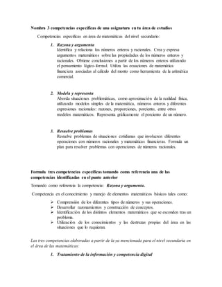 Nombra 3 competencias específicas de una asignatura en tu área de estudios
Competencias especificas en área de matemáticas del nivel secundario:
1. Razona y argumenta
Identifica y relaciona los números enteros y racionales. Crea y expresa
argumentos matemáticos sobre las propiedades de los números enteros y
racionales. Obtiene conclusiones a partir de los números enteros utilizando
el pensamiento lógico-formal. Utiliza las ecuaciones de matemática
financiera asociadas al cálculo del monto como herramienta de la aritmética
comercial.
2. Modela y representa
Aborda situaciones problemáticas, como aproximación de la realidad física,
utilizando modelos simples de la matemática, números enteros y diferentes
expresiones racionales: razones, proporciones, porciento, entre otros
modelos matemáticos. Representa gráficamente el porciento de un número.
3. Resuelve problemas
Resuelve problemas de situaciones cotidianas que involucren diferentes
operaciones con números racionales y matemáticas financieras. Formula un
plan para resolver problemas con operaciones de números racionales.
Formula tres competencias específicas tomando como referencia una de las
competencias identificadas en el punto anterior
Tomando como referencia la competencia: Razona y argumenta.
Competencia en el conocimiento y manejo de elementos matemáticos básicos tales como:
 Comprensión de los diferentes tipos de números y sus operaciones.
 Desarrollar razonamientos y construcción de conceptos.
 Identificación de los distintos elementos matemáticos que se esconden tras un
problema.
 Utilización de los conocimientos y las destrezas propias del área en las
situaciones que lo requieran.
Las tres competencias elaboradas a partir de la ya mencionada para el nivel secundaria en
el área de las matemáticas:
1. Tratamiento de la información y competencia digital
 
