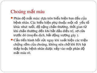 Choáng m t máu
ấ
Phân đ  m t máu: d a trên bi u hi n ban đ u c a 
ộ ấ ự ể ệ ầ ủ
b nh nhân. Các bi u hi n ph  thu c m t s   y u t  
ệ ể ệ ụ ộ ộ ố ế ố
khác nh : tu i, đ  n ng ch n th ng, th i gian t  
ư ổ ộ ặ ấ ươ ờ ừ
khi ch n th ng đ n khi b t đ u đi u tr , s  c u 
ấ ươ ế ắ ầ ề ị ơ ứ
tr c đó (truy n d ch, b t đ ng x ng gãy ).
ướ ề ị ấ ộ ươ
C n ti n hành h i s c ngay khi xu t hi n các tri u 
ầ ế ồ ứ ấ ệ ệ
ch ng s m c a choáng, không nên ch  khi HA h  
ứ ớ ủ ờ ạ
th p ho c b nh nhân đ c x p vào m t phân đ  
ấ ặ ệ ượ ế ộ ộ
m t máu rõ.
ấ
 