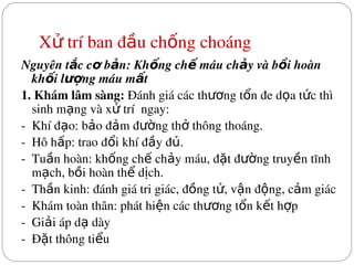 X  trí ban đ u ch ng choáng
ử ầ ố
Nguyên t c c  b n: Kh ng ch  máu ch y và b i hoàn 
ắ ơ ả ố ế ả ồ
kh i l ng máu m t
ố ượ ấ
1. Khám lâm sàng: Đánh giá các th ng t n đe d a t c thì 
ươ ổ ọ ứ
sinh m ng và x  trí  ngay:
ạ ử
­  Khí đ o: b o đ m đ ng th  thông thoáng.
ạ ả ả ườ ở
­  Hô h p: trao đ i khí đ y đ .
ấ ổ ầ ủ
­  Tu n hoàn: kh ng ch  ch y máu, đ t đ ng truy n tĩnh 
ầ ố ế ả ặ ườ ề
m ch, b i hoàn th  d ch.
ạ ồ ể ị
­  Th n kinh: đánh giá tri giác, đ ng t , v n đ ng, c m giác
ầ ồ ử ậ ộ ả
­  Khám toàn thân: phát hi n các th ng t n k t h p
ệ ươ ổ ế ợ
­  Gi i áp d  dày
ả ạ
­  Đ t thông ti u
ặ ể
 
