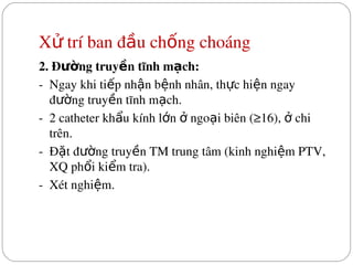 X  trí ban đ u ch ng choáng
ử ầ ố
2. Đ ng truy n tĩnh m ch:
ườ ề ạ
­  Ngay khi ti p nh n b nh nhân, th c hi n ngay 
ế ậ ệ ự ệ
đ ng truy n tĩnh m ch.
ườ ề ạ
­  2 catheter kh u kính l n   ngo i biên (≥16),   chi 
ẩ ớ ở ạ ở
trên.
­  Đ t đ ng truy n TM trung tâm (kinh nghi m PTV, 
ặ ườ ề ệ
XQ ph i ki m tra).
ổ ể
­  Xét nghi m.
ệ
 