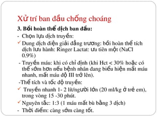 X  trí ban đ u ch ng choáng
ử ầ ố
3. B i hoàn th  d ch ban đ u:
ồ ể ị ầ
­  Ch n l a d ch truy n:
ọ ự ị ề
Dung d ch đi n gi i đ ng tr ng: b i hoàn th  tích 
ị ệ ả ẳ ươ ồ ể
d ch l u hành: Ringer Lactat:  u tiên m t (NaCl 
ị ư ư ộ
0.9%)
 ­ Truy n máu: khi có ch  đ nh (khi Hct < 30% ho c có 
ề ỉ ị ặ
th  s m h n n u b nh nhân đang bi u hi n m t máu 
ể ớ ơ ế ệ ể ệ ấ
nhanh, m t máu đ  III tr  lên).
ấ ộ ở
 ­Th  tích và t c đ  truy n:
ể ố ộ ề
 Truy n nhanh 1­ 2 lít/ng i l n (20 ml/kg   tr  em), 
ề ườ ớ ở ẻ
trong vòng 15 ­30 phút.
Nguyên t c: 1:3 (1 máu m t bù b ng 3 d ch)
ắ ấ ằ ị
­  Th i đi m: càng s m càng t t.
ờ ể ớ ố
 