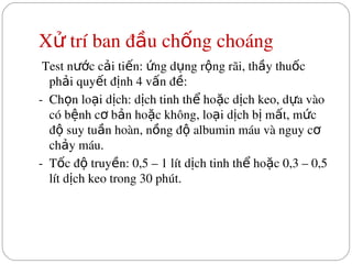 X  trí ban đ u ch ng choáng
ử ầ ố
 Test n c c i ti n:  ng d ng r ng rãi, th y thu c 
ướ ả ế ứ ụ ộ ầ ố
ph i quy t đ nh 4 v n đ :
ả ế ị ấ ề
­  Ch n lo i d ch: d ch tinh th  ho c d ch keo, d a vào 
ọ ạ ị ị ể ặ ị ự
có b nh c  b n ho c không, lo i d ch b  m t, m c 
ệ ơ ả ặ ạ ị ị ấ ứ
đ  suy tu n hoàn, n ng đ  albumin máu và nguy c  
ộ ầ ồ ộ ơ
ch y máu.
ả
­  T c đ  truy n: 0,5 – 1 lít d ch tinh th  ho c 0,3 – 0,5 
ố ộ ề ị ể ặ
lít d ch keo trong 30 phút.
ị
 