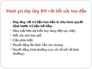 Đánh giá đáp  ng BN v i h i s c ban đ u
ứ ớ ồ ứ ầ
 
­  Đáp  ng v i tr  li u ban đ u là chìa khóa quy t 
ứ ớ ị ệ ầ ế
đ nh b c tr  li u k  ti p:
ị ướ ị ệ ế ế
• Máu m t h n d  ki n hay đang ti p t c ch y.
ấ ơ ự ế ế ụ ả
• H i s c trên bàn m .
ồ ứ ổ
• C n phân bi t:
ầ ệ
Huy t đ ng  n đ nh v n còn choáng
ế ộ ổ ị ẫ
Huy t đ ng bình th ng (các ch  s  tr  v  bình 
ế ộ ườ ỉ ố ở ề
th ng).
ườ
 
