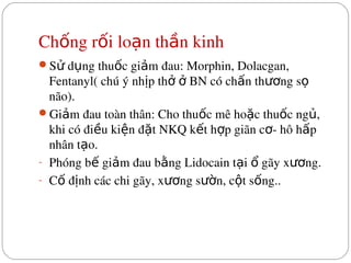 Ch ng r i lo n th n kinh
ố ố ạ ầ
S  d ng thu c gi m đau: Morphin, Dolacgan, 
ử ụ ố ả
Fentanyl( chú ý nh p th    BN có ch n th ng s  
ị ở ở ấ ươ ọ
não).
Gi m đau toàn thân: Cho thu c mê ho c thu c ng , 
ả ố ặ ố ủ
khi có đi u ki n đ t NKQ k t h p giãn c ­ hô h p 
ề ệ ặ ế ợ ơ ấ
nhân t o.
ạ
­ Phóng b  gi m đau b ng Lidocain t i   gãy x ng.
ế ả ằ ạ ổ ươ
­ C  đ nh các chi gãy, x ng s n, c t s ng..
ố ị ươ ườ ộ ố
 