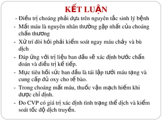  K T LU N
Ế Ậ
 ­ Đi u tr  choáng ph i d a trên nguyên t c sinh lý b nh
ề ị ả ự ắ ệ
­  M t máu là nguyên nhân th ng g p nh t c a choáng 
ấ ườ ặ ấ ủ
ch n th ng
ấ ươ
­  X  trí đòi h i ph i ki m soát ngay máu ch y và bù 
ử ỏ ả ể ả
d ch
ị
­  Đáp  ng v i tr  li u ban đ u s  xác đ nh b c ch n 
ứ ớ ị ệ ầ ẽ ị ướ ẩ
đoán và đi u tr  k  ti p.
ề ị ế ế
­  M c tiêu h i s c ban đ u là tái l p t i máu t ng và 
ụ ồ ứ ầ ậ ướ ạ
cung c p đ  oxy cho t  bào.
ấ ủ ế
­  Trong choáng m t máu, thu c v n m ch hi m khi 
ấ ố ậ ạ ế
đ c ch  đ nh.
ượ ỉ ị
­  Đo CVP có giá tr  xác đ nh tình tr ng th  d ch và ki m 
ị ị ạ ể ị ể
soát t c đ  d ch truy n.
ố ộ ị ề
 