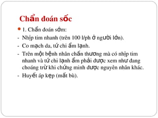  Ch n đoán s c
ẩ ố
1. Ch n đoán s m:
ẩ ớ
­  Nh p tim nhanh (trên 100 l/ph   ng i l n).
ị ở ườ ớ
­  Co m ch da, t  chi  m l nh.
ạ ứ ẩ ạ
­  Trên m t b nh nhân ch n th ng mà có nh p tim 
ộ ệ ấ ươ ị
nhanh và t  chi l nh  m ph i đ c xem nh  đang 
ứ ạ ẩ ả ượ ư
choáng tr  khi ch ng minh đ c nguyên nhân khác.
ừ ứ ượ
­  Huy t áp k p (m t bù).
ế ẹ ấ
 