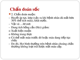  Ch n đoán s c
ẩ ố
2. Ch n đoán mu n:
ẩ ộ
­  Huy t áp t t, k p (x y ra khi b nh nhân đã m t h n 
ế ụ ẹ ả ệ ấ ơ
30% th  tích máu), khát n c.
ể ướ
­  V t vã …l  m .
ậ ơ ơ
­  Dung tích h ng c u (Hct) gi m:
ồ ầ ả
o Xu t hi n mu n
ấ ệ ộ
o Không trung th c
ự
o Có th  m t máu tr c đó ho c máu đang ti p t c 
ể ấ ướ ặ ế ụ
ch y
ả
­  Do đó, Hct bình th ng trên b nh nhân choáng ch n 
ườ ệ ấ
th ng không lo i tr  đ c m t máu c p.
ươ ạ ừ ượ ấ ấ
 
