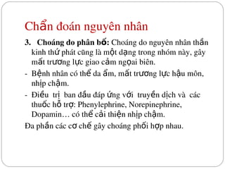 Ch n đoán nguyên nhân
ẩ
3.   Choáng do phân b : 
ố Choáng do nguyên nhân th n 
ầ
kinh th  phát cũng là m t d ng trong nhóm này, gây 
ứ ộ ạ
m t tr ng l c giao c m ng ai biên.
ấ ươ ự ả ọ
­  B nh nhân có th  da  m, m t tr ng l c h u môn, 
ệ ể ẩ ấ ươ ự ậ
nh p ch m.
ị ậ
­  Đi u  tr   ban đ u đáp  ng v i  truy n d ch và  các 
ề ị ầ ứ ớ ề ị
thu c h  tr : Phenylephrine, Norepinephrine, 
ố ỗ ợ
Dopamin… có th  c i thi n nh p ch m.
ể ả ệ ị ậ
Đa ph n các c  ch  gây choáng ph i h p nhau.
ầ ơ ế ố ợ
 