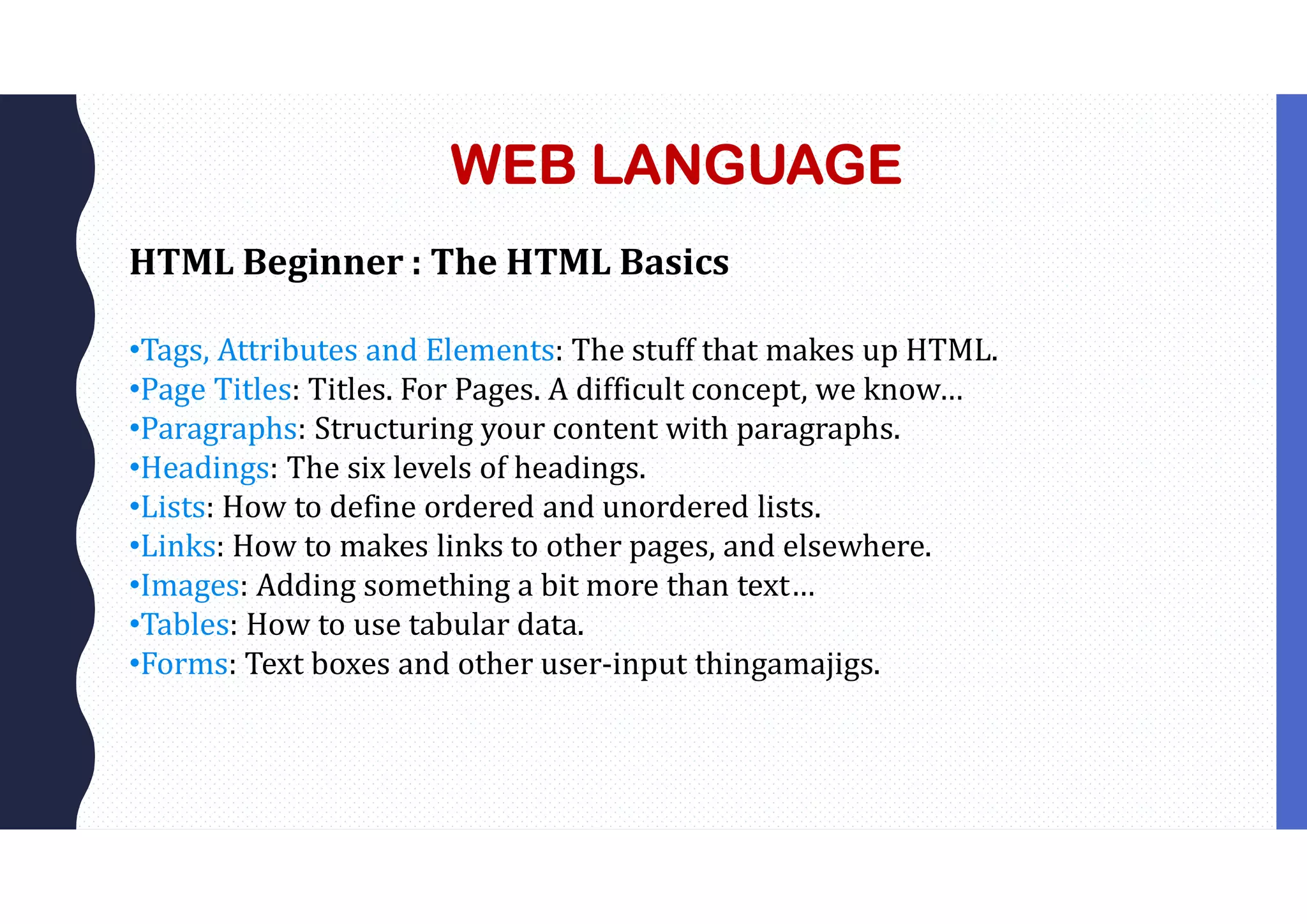 WEB LANGUAGE
HTML Beginner : The HTML Basics
•Tags, Attributes and Elements: The stuff that makes up HTML.
•Page Titles: Titles. For Pages. A difficult concept, we know…
•Paragraphs: Structuring your content with paragraphs.
•Headings: The six levels of headings.
•Lists: How to define ordered and unordered lists.
•Links: How to makes links to other pages, and elsewhere.
•Images: Adding something a bit more than text…
•Tables: How to use tabular data.
•Forms: Text boxes and other user-input thingamajigs.
 