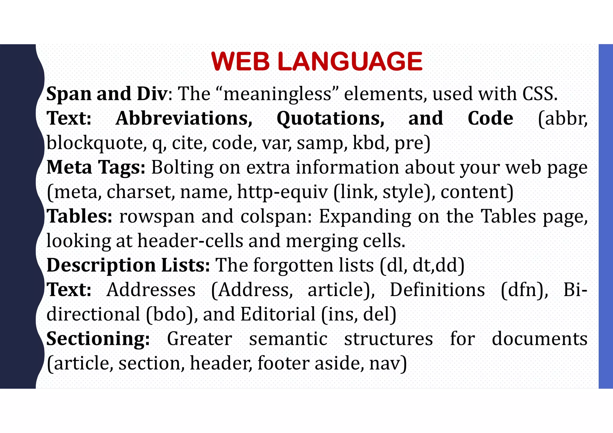 WEB LANGUAGE
Span and Div: The “meaningless” elements, used with CSS.
Text: Abbreviations, Quotations, and Code (abbr,
blockquote, q, cite, code, var, samp, kbd, pre)
Meta Tags: Bolting on extra information about your web page
(meta, charset, name, http-equiv (link, style), content)
Tables: rowspan and colspan: Expanding on the Tables page,
looking at header-cells and merging cells.
Description Lists: The forgotten lists (dl, dt,dd)
Text: Addresses (Address, article), Definitions (dfn), Bi-
directional (bdo), and Editorial (ins, del)
Sectioning: Greater semantic structures for documents
(article, section, header, footer aside, nav)
 
