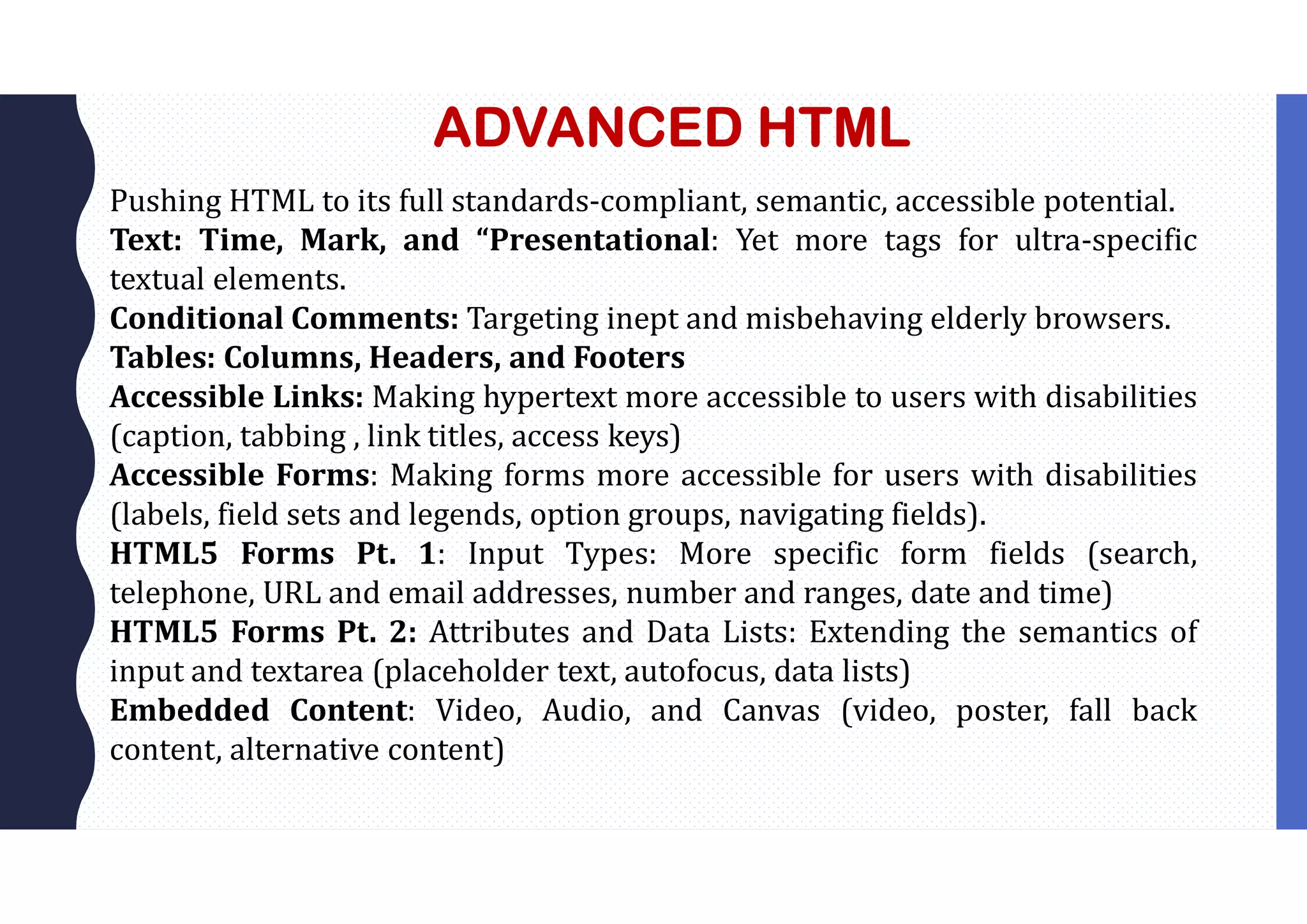 ADVANCED HTML
Pushing HTML to its full standards-compliant, semantic, accessible potential.
Text: Time, Mark, and “Presentational: Yet more tags for ultra-specific
textual elements.
Conditional Comments: Targeting inept and misbehaving elderly browsers.
Tables: Columns, Headers, and Footers
Accessible Links: Making hypertext more accessible to users with disabilities
(caption, tabbing , link titles, access keys)
Accessible Forms: Making forms more accessible for users with disabilities
(labels, field sets and legends, option groups, navigating fields).
HTML5 Forms Pt. 1: Input Types: More specific form fields (search,
telephone, URL and email addresses, number and ranges, date and time)
HTML5 Forms Pt. 2: Attributes and Data Lists: Extending the semantics of
input and textarea (placeholder text, autofocus, data lists)
Embedded Content: Video, Audio, and Canvas (video, poster, fall back
content, alternative content)
 