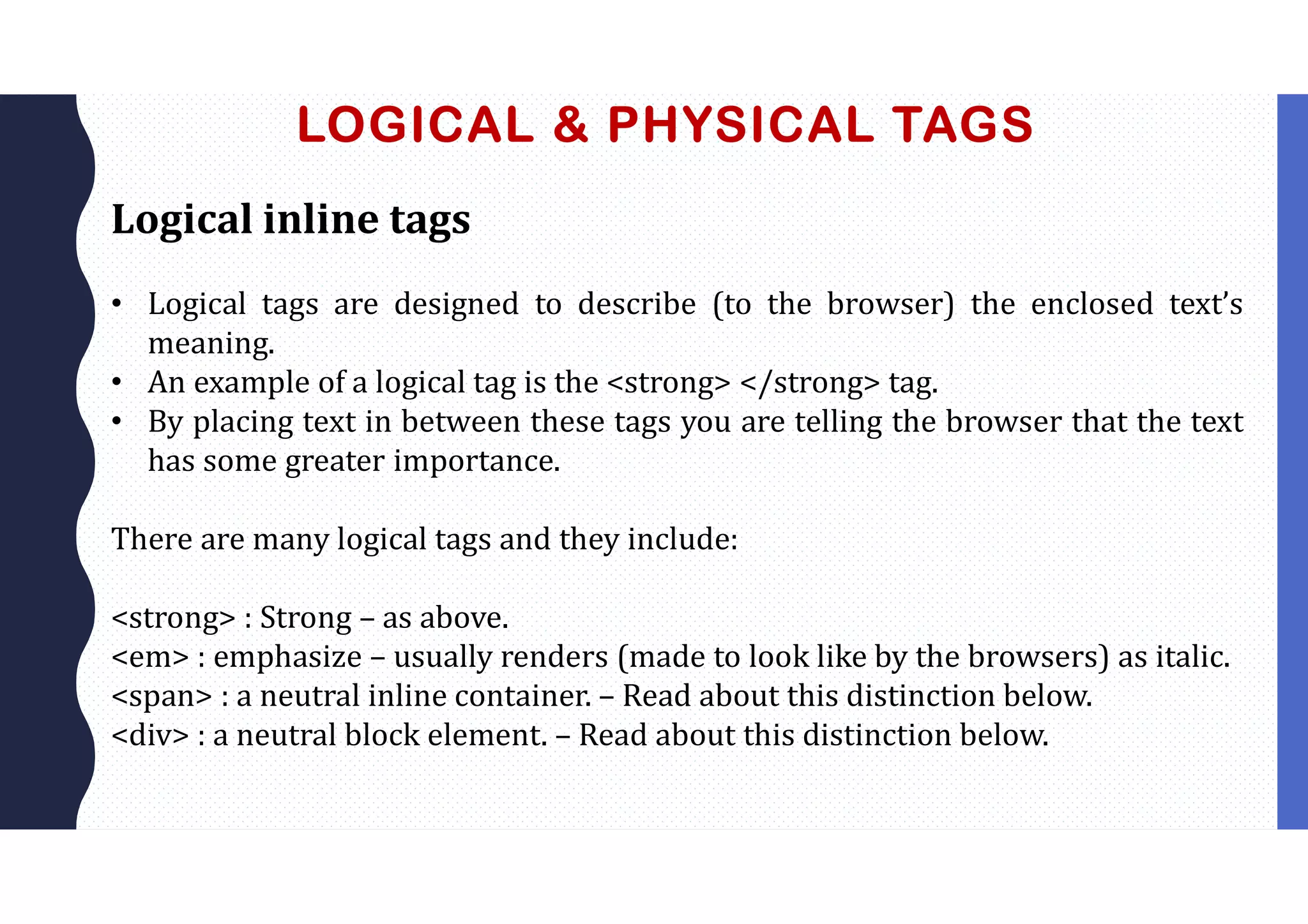 LOGICAL & PHYSICAL TAGS
Logical inline tags
• Logical tags are designed to describe (to the browser) the enclosed text’s
meaning.
• An example of a logical tag is the <strong> </strong> tag.
• By placing text in between these tags you are telling the browser that the text
has some greater importance.
There are many logical tags and they include:
<strong> : Strong – as above.
<em> : emphasize – usually renders (made to look like by the browsers) as italic.
<span> : a neutral inline container. – Read about this distinction below.
<div> : a neutral block element. – Read about this distinction below.
 