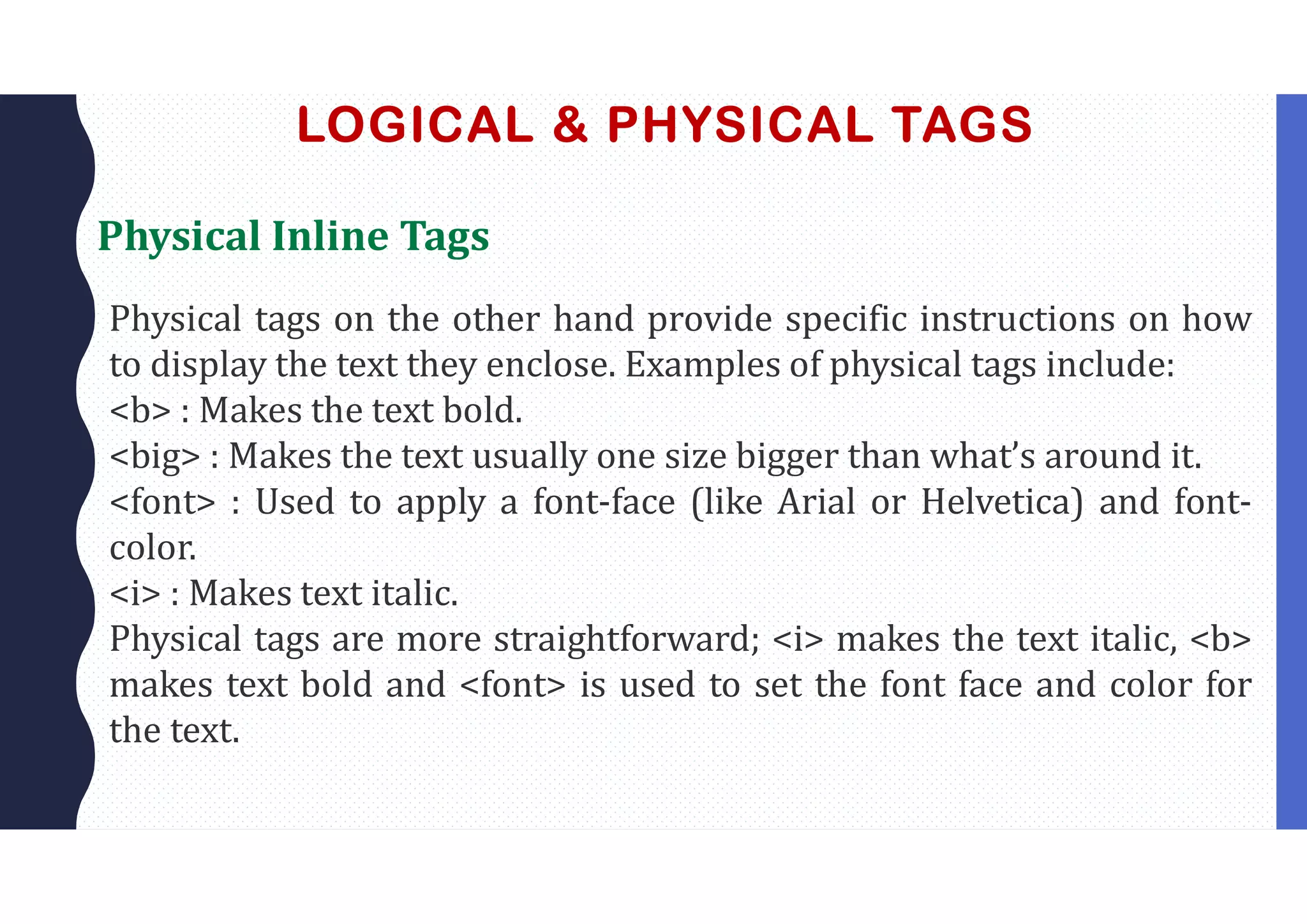 LOGICAL & PHYSICAL TAGS
Physical Inline Tags
Physical tags on the other hand provide specific instructions on how
to display the text they enclose. Examples of physical tags include:
<b> : Makes the text bold.
<big> : Makes the text usually one size bigger than what’s around it.
<font> : Used to apply a font-face (like Arial or Helvetica) and font-
color.
<i> : Makes text italic.
Physical tags are more straightforward; <i> makes the text italic, <b>
makes text bold and <font> is used to set the font face and color for
the text.
 