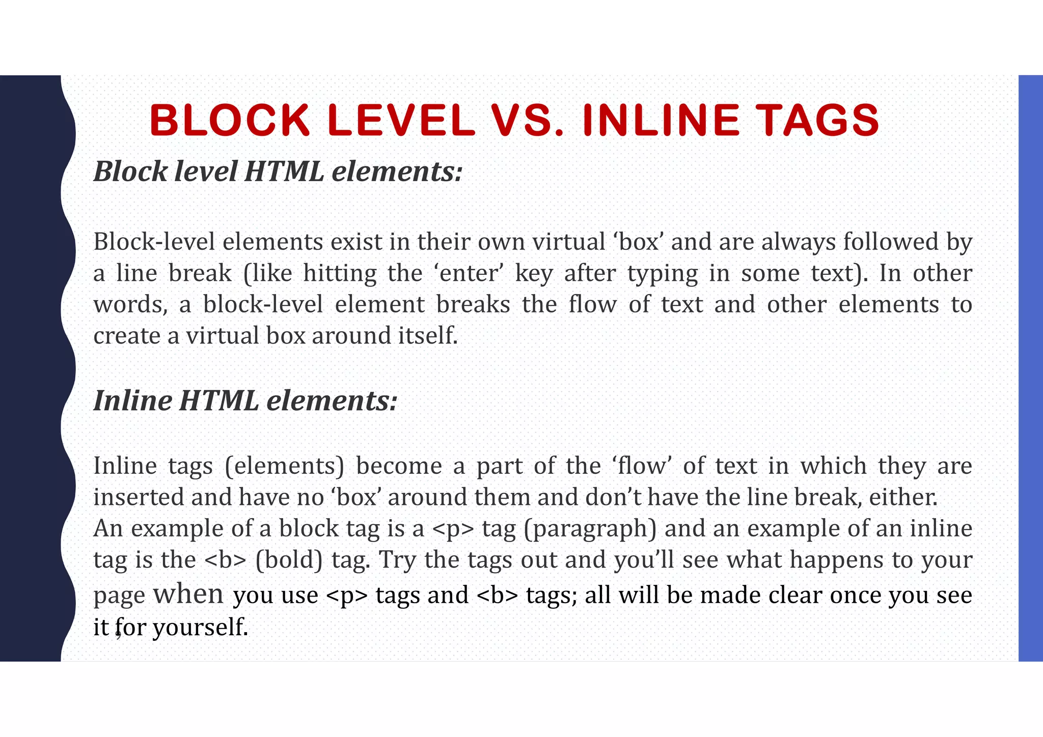 9
BLOCK LEVEL VS. INLINE TAGS
Block level HTML elements:
Block-level elements exist in their own virtual ‘box’ and are always followed by
a line break (like hitting the ‘enter’ key after typing in some text). In other
words, a block-level element breaks the flow of text and other elements to
create a virtual box around itself.
Inline HTML elements:
Inline tags (elements) become a part of the ‘flow’ of text in which they are
inserted and have no ‘box’ around them and don’t have the line break, either.
An example of a block tag is a <p> tag (paragraph) and an example of an inline
tag is the <b> (bold) tag. Try the tags out and you’ll see what happens to your
page when you use <p> tags and <b> tags; all will be made clear once you see
it for yourself.
 