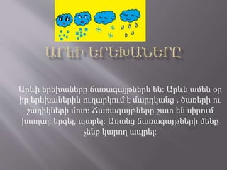Արևի երեխաները ճառագայթներն են: Արևն ամեն օր
իր երեխաներին ուղարկում է մարդկանց , ծառերի ու
շաղիկների մոտ: Ճառագայթները շատ են սիրում
խաղալ, երգել, պարել: Առանց ճառագայթների մենք
չենք կարող ապրել:
 