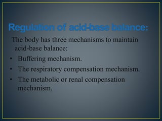 The body has three mechanisms to maintain
acid-base balance:
• Buffering mechanism.
• The respiratory compensation mechanism.
• The metabolic or renal compensation
mechanism.
 