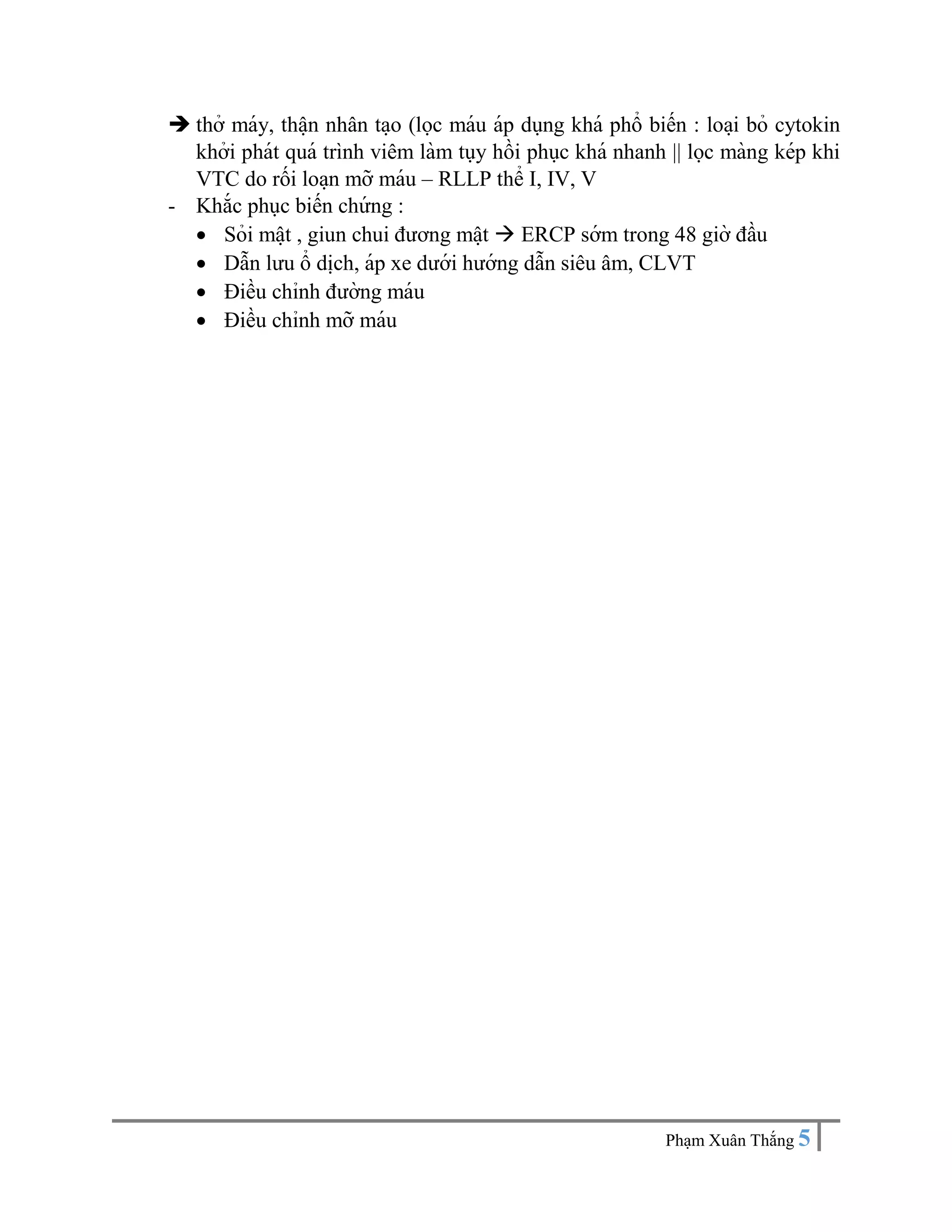 Pha ̣m Xuân Thắng 5
 thở máy, thâ ̣n nhân ta ̣o (lọc máu áp dụng khá phổ biến : loa ̣i bỏ cytokin
khởi phát quá trình viêm làm tụy hồi phục khá nhanh || lọc màng kép khi
VTC do rối loa ̣n mỡ máu – RLLP thể I, IV, V
- Khắc phục biến chứ ng :
 Sỏi mâ ̣t , giun chui đương mâ ̣t  ERCP sớm trong 48 giờ đầu
 Dẫn lưu ổ di ̣
ch, áp xe dưới hướng dẫn siêu âm, CLVT
 Điều chỉnh đường máu
 Điều chỉnh mỡ máu
 