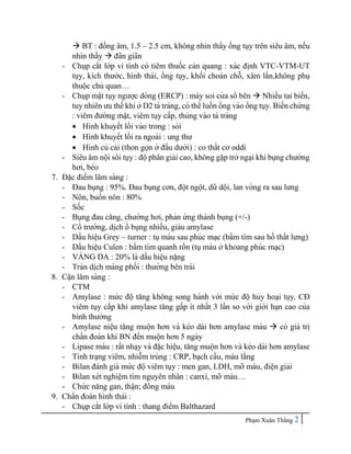 Pha ̣m Xuân Thắng 2
 BT : đồng âm, 1.5 – 2.5 cm, không nhìn thấy ống tụy trên siêu âm, nếu
nhìn thấy  đãn giãn
- Chụp cắt lớp vi tính có tiêm thuốc cản quang : xác đi ̣
nh VTC-VTM-UT
tụy, kích thước, hình thái, ống tụy, khối choán chỗ, xâm lấn,không phụ
thuộc chủ quan…
- Chụp mâ ̣t tụy ngược dòng (ERCP) : máy soi cử a sổ bên  Nhiều tai biến,
tuy nhiên ưu thế khi ở D2 tá tràng, có thể luồn ống vào ống tụy. Biến chứ ng
: viêm đường mâ ̣t, viêm tụy cấp, thủng vào tá tràng
 Hình khuyết lồi vào trong : sỏi
 Hình khuyết lồi ra ngoài : ung thư
 Hình củ cải (thon gọn ở đầu dưới) : co thắt cơ oddi
- Siêu âm nội sôi tụy : độphân giải cao, không gă ̣p trở nga ̣i khi bụng chướng
hơi, béo
7. Đă ̣c điểm lâm sàng :
- Đau bụng : 95%. Đau bụng cơn, đột ngột, dữ dội, lan vòng ra sau lưng
- Nôn, buồn nôn : 80%
- Sốc
- Bụng đau căng, chướng hơi, phản ứ ng thành bụng (+/-)
- Cổ trướng, di ̣
ch ổ bụng nhiều, giàu amylase
- Dấu hiê ̣
u Grey – turner : tụmáu sau phúc ma ̣c (bầm tím sau hố thắt lưng)
- Dấu hiê ̣
u Culen : bầm tím quanh rốn (tụmáu ở khoang phúc ma ̣c)
- VA
̀ NG DA : 20% là dấu hiê ̣u nă ̣ng
- Tràn di ̣
ch màng phổi : thường bên trái
8. Câ ̣n lâm sàng :
- CTM
- Amylase : mứ c độ tăng không song hành với mứ c độ hủy hoa ̣i tụy. CĐ
viêm tụy cấp khi amylase tăng gấp ít nhất 3 lần so với giới ha ̣n cao của
bình thường
- Amylase niê ̣
u tăng muộn hơn và kéo dài hơn amylase máu  có giá tri ̣
chẩn đoán khi BN đến muộn hơn 5 ngày
- Lipase máu : rất nha ̣y và đă ̣c hiê ̣
u, tăng muộn hơn và kéo dài hơn amylase
- Tình tra ̣ng viêm, nhiễm trùng : CRP, ba ̣ch cầu, máu lắng
- Bilan đánh giá mứ c độviêm tụy : men gan, LDH, mỡ máu, điê ̣n giải
- Bilan xét nghiê ̣m tìm nguyên nhân : canxi, mỡ máu…
- Chứ c năng gan, thâ ̣n; đông máu
9. Chẩn đoán hình thái :
- Chụp cắt lớp vi tính : thang điểm Balthazard
 
