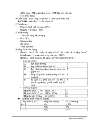 Pha ̣m Xuân Thắng 3
- XQ ổ bụng, XQ ngực (phát hiê ̣
n TDMP đă ̣c biê ̣t bên trái)
- Siêu âm ổ bụng
10.Chẩn đoán : Lâm sàng + Sinh hóa + Chẩn đoán hình ảnh
 CĐXĐ : có ít nhất 2/3 dấu hiê ̣
u trên
11.Tiên lượng :
- Phù nề : lành tính (tử vong 10%)
- Hoa ̣i tử : tử vong ~ 40%
12.Biến chứng :
- Tiến triển nă ̣ng  suy ta ̣ng
- Ô
̉ tụdi ̣
ch
- Giả nang tụy
- A
́ p xe tụy
- Viêm tụy mãn
13.Bảng điểm tiên lượng
- Ranson : trên 3 tiêu chuẩn  nă ̣ng || trên 5 tiêu chuẩn  rất nă ̣ng || trên 7
tiêu chuwnr  nguy cơ tử vong cực cao ~ 100%
- Balthasa : đánh giá mứ c độnă ̣ng của VTC dựa trên CLVT :
 Mứ c độviêm :
A Tụy bình thường 0
B Tụy to khu trú hoă ̣c lan tỏa 1
C Tụy bất thường kèm theo có viêm nhe ̣
quanh tụy
2
D Thấy tụdi ̣
ch ở 1 phía (thường là ở mă ̣t
sau tụy)
3
E Tụ di ̣
ch ở 2 phía của tụy ; có khí ở
quanh tụy/xung quanh phần tụy bi ̣
viêm
4
 Mứ c độhoa ̣i tử :
Hoa ̣i tử dưới 1/3 tụy (dưới 33%) 2
Hoa ̣i tử dưới 1/2 tụy (33% - 50%) 4
Hoa ̣i tử trên 1/2 tụy (trên 50%) 6
 Tính tổng điểm viêm và hoa ̣i tử :
Tổng điểm (CTSI) Tỉ lê ̣biến chứ ng Tỉ lê ̣tử vong
0 – 3 8% < 3%
4 – 6 35% 6%
7 – 10 92% 17%
 
