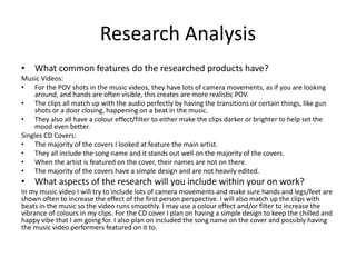 Research Analysis
• What common features do the researched products have?
Music Videos:
• For the POV shots in the music videos, they have lots of camera movements, as if you are looking
around, and hands are often visible, this creates are more realistic POV.
• The clips all match up with the audio perfectly by having the transitions or certain things, like gun
shots or a door closing, happening on a beat in the music.
• They also all have a colour effect/filter to either make the clips darker or brighter to help set the
mood even better.
Singles CD Covers:
• The majority of the covers I looked at feature the main artist.
• They all include the song name and it stands out well on the majority of the covers.
• When the artist is featured on the cover, their names are not on there.
• The majority of the covers have a simple design and are not heavily edited.
• What aspects of the research will you include within your on work?
In my music video I will try to include lots of camera movements and make sure hands and legs/feet are
shown often to increase the effect of the first person perspective. I will also match up the clips with
beats in the music so the video runs smoothly. I may use a colour effect and/or filter to increase the
vibrance of colours in my clips. For the CD cover I plan on having a simple design to keep the chilled and
happy vibe that I am going for. I also plan on included the song name on the cover and possibly having
the music video performers featured on it to.
 
