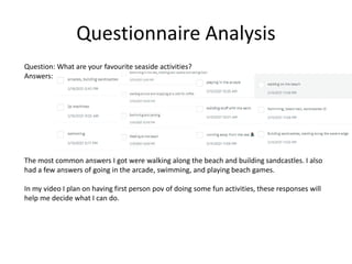 Questionnaire Analysis
Question: What are your favourite seaside activities?
Answers:
The most common answers I got were walking along the beach and building sandcastles. I also
had a few answers of going in the arcade, swimming, and playing beach games.
In my video I plan on having first person pov of doing some fun activities, these responses will
help me decide what I can do.
 