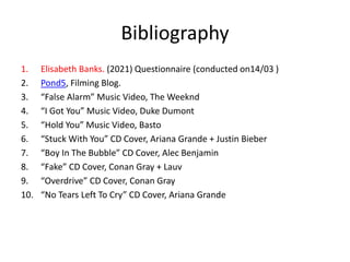 Bibliography
1. Elisabeth Banks. (2021) Questionnaire (conducted on14/03 )
2. Pond5, Filming Blog.
3. “False Alarm” Music Video, The Weeknd
4. “I Got You” Music Video, Duke Dumont
5. “Hold You” Music Video, Basto
6. “Stuck With You” CD Cover, Ariana Grande + Justin Bieber
7. “Boy In The Bubble” CD Cover, Alec Benjamin
8. “Fake” CD Cover, Conan Gray + Lauv
9. “Overdrive” CD Cover, Conan Gray
10. “No Tears Left To Cry” CD Cover, Ariana Grande
 
