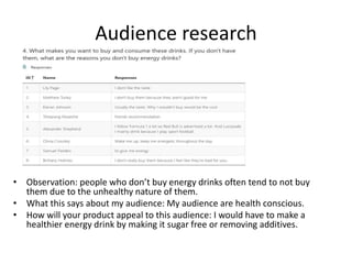 Audience research
• Observation: people who don’t buy energy drinks often tend to not buy
them due to the unhealthy nature of them.
• What this says about my audience: My audience are health conscious.
• How will your product appeal to this audience: I would have to make a
healthier energy drink by making it sugar free or removing additives.
 