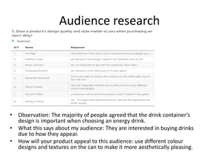 Audience research
• Observation: The majority of people agreed that the drink container’s
design is important when choosing an energy drink.
• What this says about my audience: They are interested in buying drinks
due to how they appear.
• How will your product appeal to this audience: use different colour
designs and textures on the can to make it more aesthetically pleasing.
 