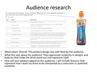 Audience research
• Observation: Overall, This product design was well liked by the audience.
• What this says about my audience: They appreciate simplicity in designs and
features that make the drink stand out and represent itself.
• How will your product appeal to this audience: I will include features that
represent how I want my drink to be interpreted by a consumer or potential
customer.
 