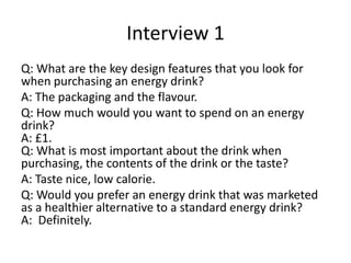 Interview 1
Q: What are the key design features that you look for
when purchasing an energy drink?
A: The packaging and the flavour.
Q: How much would you want to spend on an energy
drink?
A: £1.
Q: What is most important about the drink when
purchasing, the contents of the drink or the taste?
A: Taste nice, low calorie.
Q: Would you prefer an energy drink that was marketed
as a healthier alternative to a standard energy drink?
A: Definitely.
 
