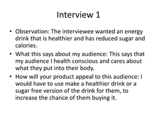 Interview 1
• Observation: The interviewee wanted an energy
drink that is healthier and has reduced sugar and
calories.
• What this says about my audience: This says that
my audience I health conscious and cares about
what they put into their body.
• How will your product appeal to this audience: I
would have to use make a healthier drink or a
sugar free version of the drink for them, to
increase the chance of them buying it.
 