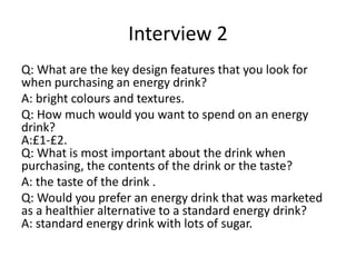 Interview 2
Q: What are the key design features that you look for
when purchasing an energy drink?
A: bright colours and textures.
Q: How much would you want to spend on an energy
drink?
A:£1-£2.
Q: What is most important about the drink when
purchasing, the contents of the drink or the taste?
A: the taste of the drink .
Q: Would you prefer an energy drink that was marketed
as a healthier alternative to a standard energy drink?
A: standard energy drink with lots of sugar.
 