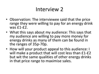 Interview 2
• Observation: The interviewee said that the price
range they were willing to pay for an energy drink
was £1-£2.
• What this says about my audience: This says that
my audience are willing to pay more money for
energy drinks as many of them can be found in
the ranges of 35p-70p.
• How will your product appeal to this audience: I
will make a product that will cost less than £1-£2
but wit the same qualities of other energy drinks
in that price range to maximise sales.
 