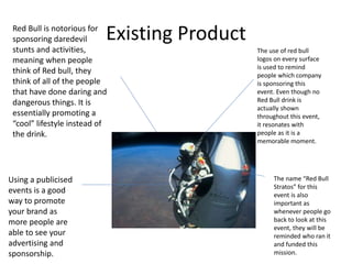 Existing Product
The use of red bull
logos on every surface
is used to remind
people which company
is sponsoring this
event. Even though no
Red Bull drink is
actually shown
throughout this event,
it resonates with
people as it is a
memorable moment.
The name “Red Bull
Stratos” for this
event is also
important as
whenever people go
back to look at this
event, they will be
reminded who ran it
and funded this
mission.
Red Bull is notorious for
sponsoring daredevil
stunts and activities,
meaning when people
think of Red bull, they
think of all of the people
that have done daring and
dangerous things. It is
essentially promoting a
“cool” lifestyle instead of
the drink.
Using a publicised
events is a good
way to promote
your brand as
more people are
able to see your
advertising and
sponsorship.
 